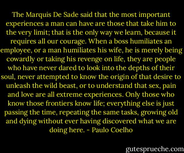 The Marquis De Sade said that the most important experiences a man can have are those that take him to the very limit; that is the only way we learn, because it requires all our courage. When a boss humiliates an employee, or a man humiliates his wife, he is merely being cowardly or taking his revenge on life, they are people who have never dared to look into the depths of their soul, never attempted to know the origin of that desire to unleash the wild beast, or to understand that sex, pain and love are all extreme experiences. Only those who know those frontiers know life; everything else is just passing the time, repeating the same tasks, growing old and dying without ever having discovered what we are doing here. - Paulo Coelho