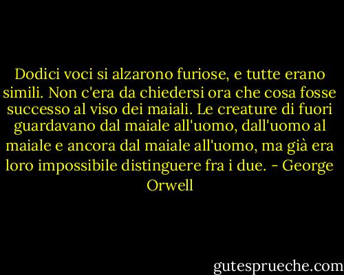 Dodici voci si alzarono furiose, e tutte erano simili. Non c'era da chiedersi ora che cosa fosse successo al viso dei maiali. Le creature di fuori guardavano dal maiale all'uomo, dall'uomo al maiale e ancora dal maiale all'uomo, ma già era loro impossibile distinguere fra i due. - George Orwell