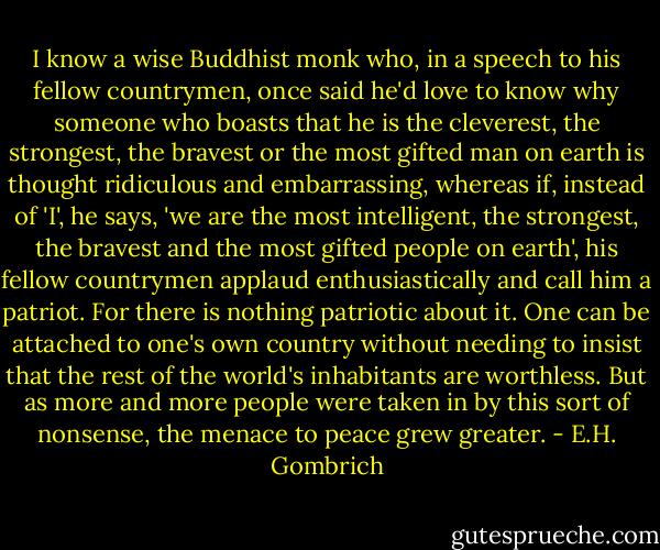 I know a wise Buddhist monk who, in a speech to his fellow countrymen, once said he'd love to know why someone who boasts that he is the cleverest, the strongest, the bravest or the most gifted man on earth is thought ridiculous and embarrassing, whereas if, instead of 'I', he says, 'we are the most intelligent, the strongest, the bravest and the most gifted people on earth', his fellow countrymen applaud enthusiastically and call him a patriot. For there is nothing patriotic about it. One can be attached to one's own country without needing to insist that the rest of the world's inhabitants are worthless. But as more and more people were taken in by this sort of nonsense, the menace to peace grew greater. - E.H. Gombrich