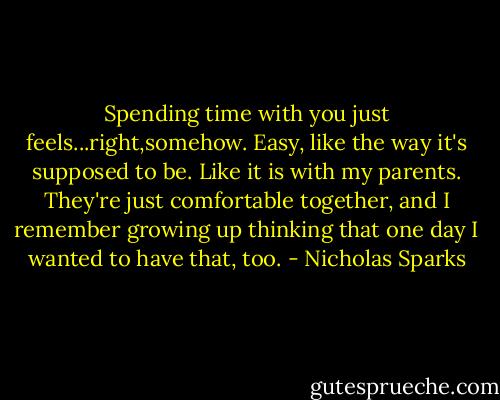 Spending time with you just feels...right,somehow. Easy, like the way it's supposed to be. Like it is with my parents. They're just comfortable together, and I remember growing up thinking that one day I wanted to have that, too. - Nicholas Sparks