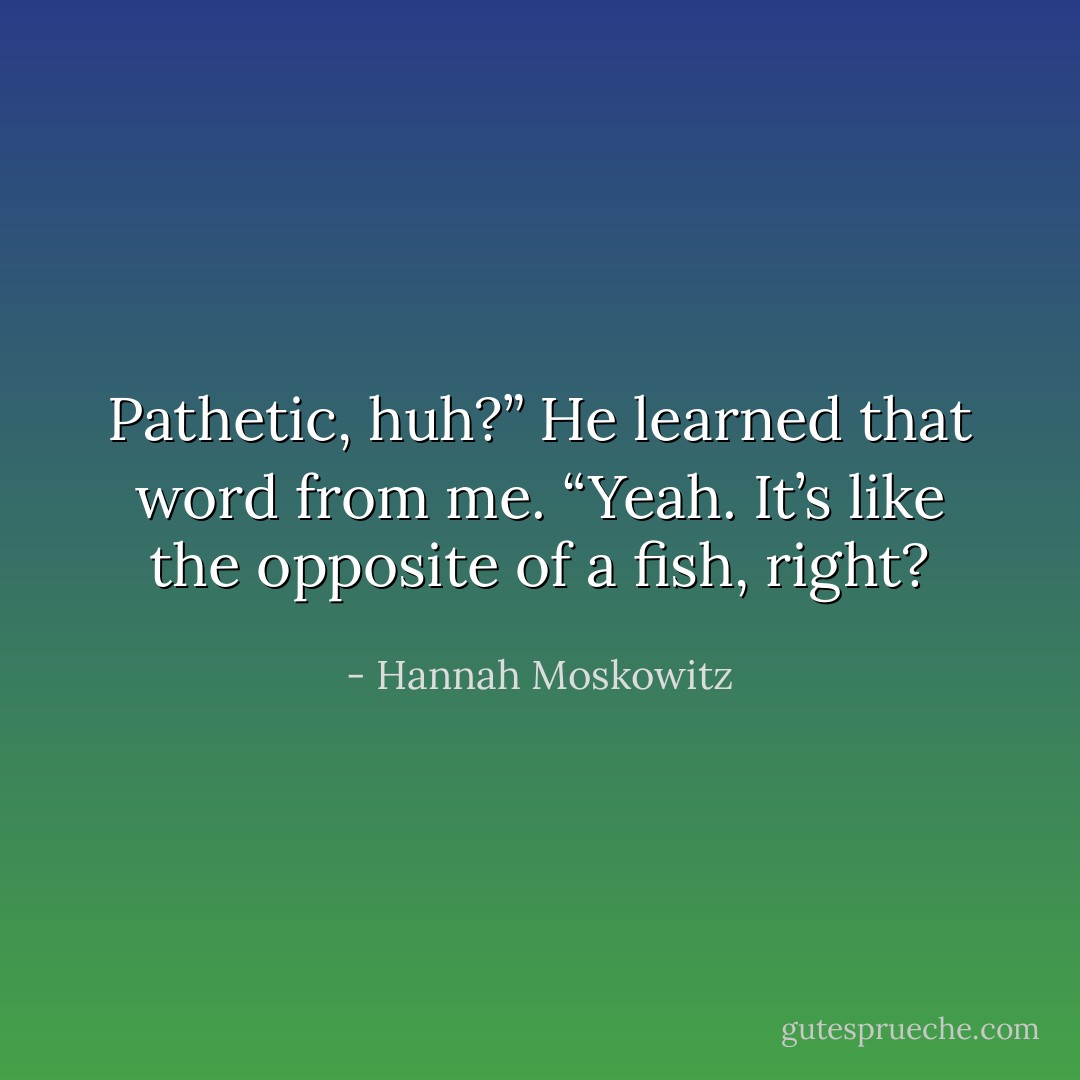 Pathetic, huh?” He learned that word<br />from me.<br />“Yeah. It’s like the opposite of a fish,<br />right? - Hannah Moskowitz