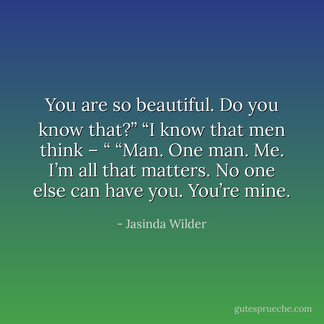 You are so beautiful. Do you know that?”<br />“I know that men think – “<br />“Man. One man. Me. I’m all that matters. No one else can have you. You’re mine. - Jasinda Wilder