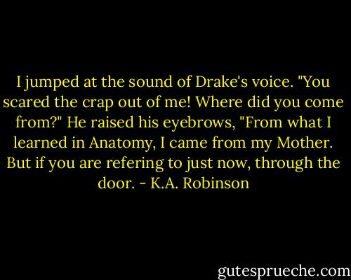 I jumped at the sound of Drake's voice. "You scared the crap out of me! Where did you come from?"<br />He raised his eyebrows, "From what I learned in Anatomy, I came from my Mother. But if you are refering to just now, through the door. - K.A. Robinson