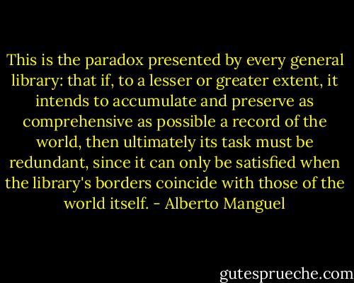 This is the paradox presented by every general library: that if, to a lesser or greater extent, it intends to accumulate and preserve as comprehensive as possible a record of the world, then ultimately its task must be redundant, since it can only be satisfied when the library's borders coincide with those of the world itself. - Alberto Manguel