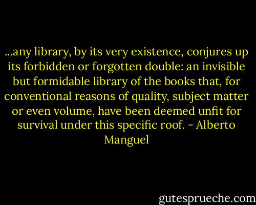 ...any library, by its very existence, conjures up its forbidden or forgotten double: an invisible but formidable library of the books that, for conventional reasons of quality, subject matter or even volume, have been deemed unfit for survival under this specific roof. - Alberto Manguel