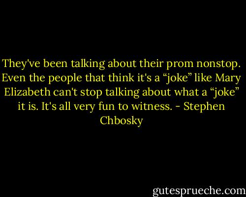 They've been talking about their prom nonstop. Even the people that think it's a “joke” like Mary Elizabeth can't stop talking about what a “joke” it is. It's all very fun to witness. - Stephen Chbosky