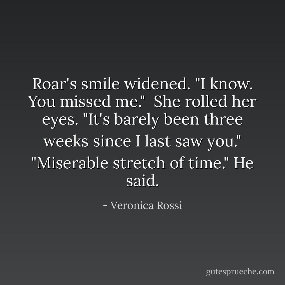Roar's smile widened. "I know. You missed me." <br />She rolled her eyes. "It's barely been three weeks since I last saw you."<br />"Miserable stretch of time." He said. - Veronica Rossi