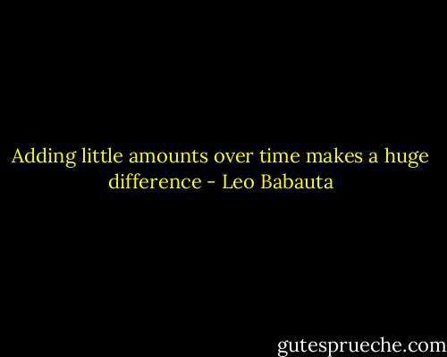 Adding little amounts over time makes a huge difference - Leo Babauta