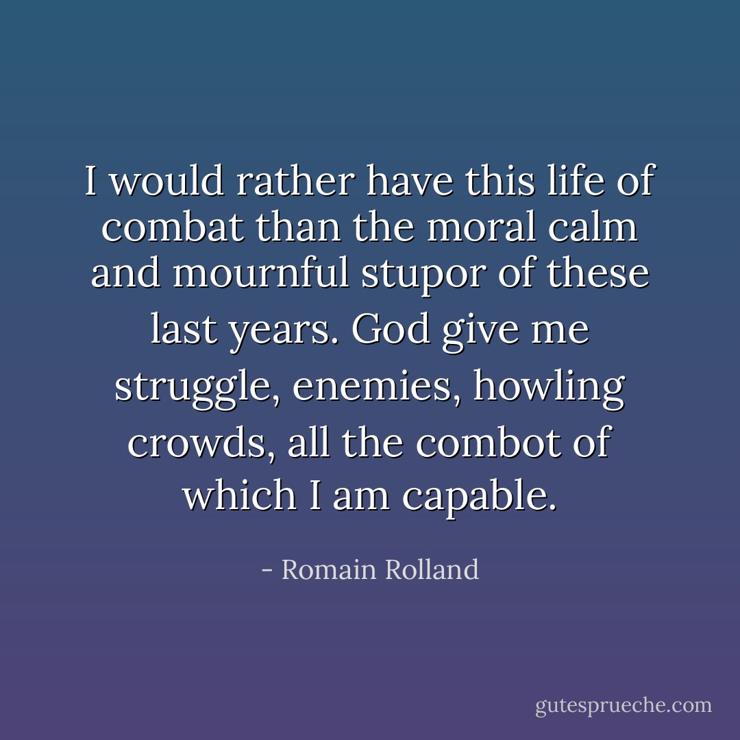 I would rather have this life of combat than the moral calm and mournful stupor of these last years. God give me struggle, enemies, howling crowds, all the combot of which I am capable. - Romain Rolland