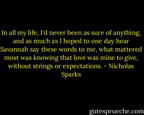 In all my life, I'd never been as sure of anything, and as much as I hoped to one day hear Savannah say these words to me, what mattered most was knowing that love was mine to give, without strings or expectations. - Nicholas Sparks