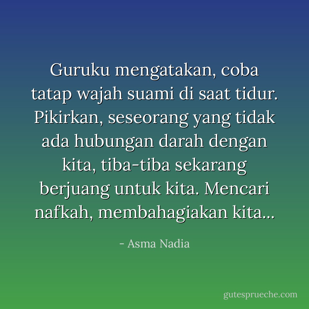 Guruku mengatakan, coba tatap wajah suami di saat tidur. Pikirkan, seseorang yang tidak ada hubungan darah dengan kita, tiba-tiba sekarang berjuang untuk kita. Mencari nafkah, membahagiakan kita... - Asma Nadia