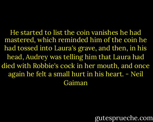 He started to list the coin vanishes he had mastered, which reminded him of the coin he had tossed into Laura's grave, and then, in his head, Audrey was telling him that Laura had died with Robbie's cock in her mouth, and once again he felt a small hurt in his heart. - Neil Gaiman