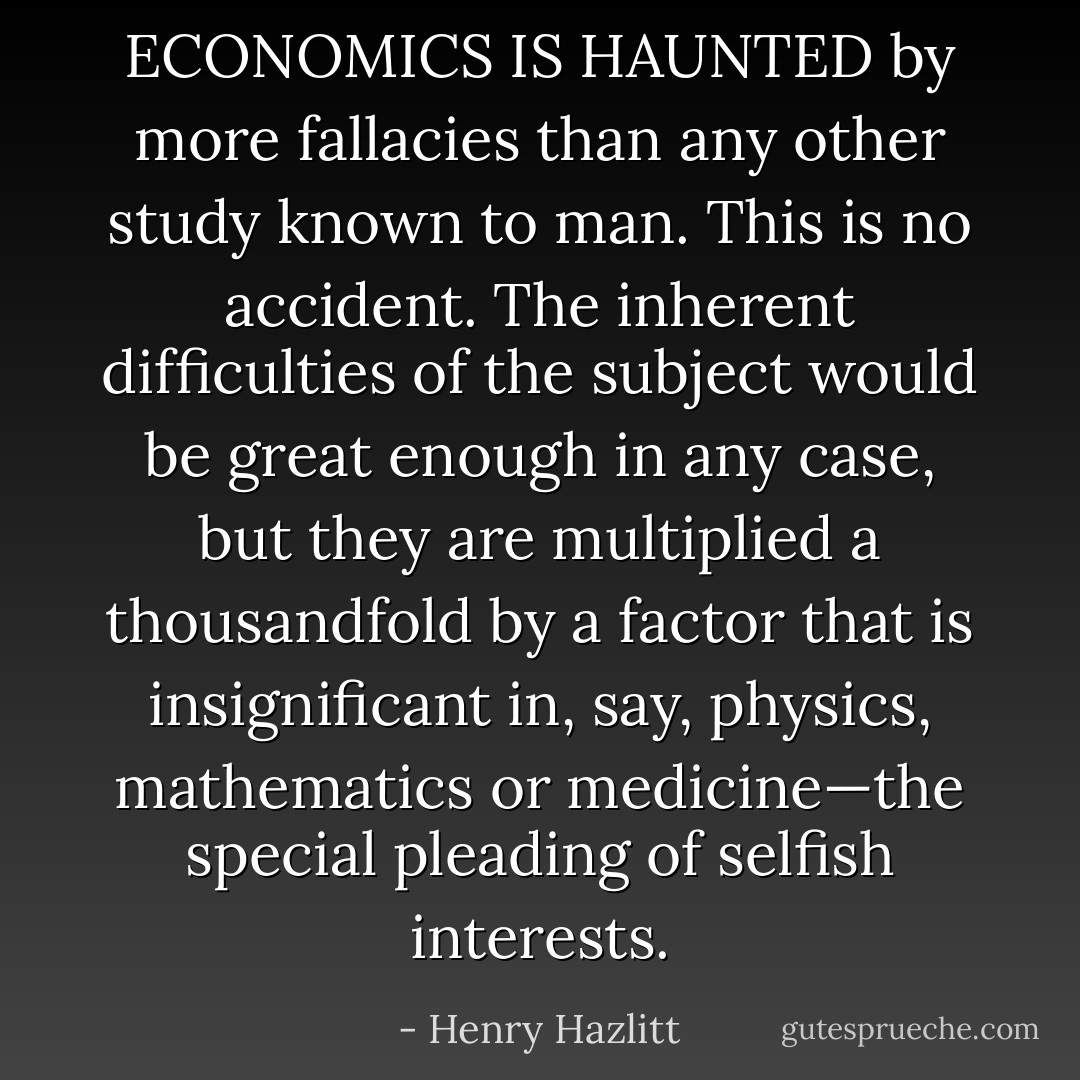 ECONOMICS IS HAUNTED by more fallacies than any other study known to man. This is no accident. The inherent difficulties of the subject would be great enough in any case, but they are multiplied a thousandfold by a factor that is insignificant in, say, physics, mathematics or medicine—the special pleading of selfish interests. - Henry Hazlitt