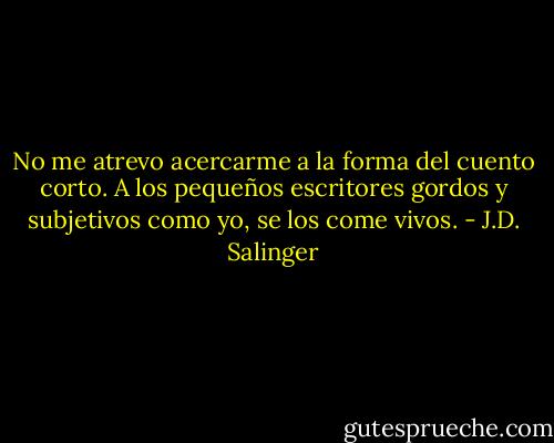 No me atrevo acercarme a la forma del cuento corto. A los pequeños escritores gordos y subjetivos como yo, se los come vivos. - J.D. Salinger