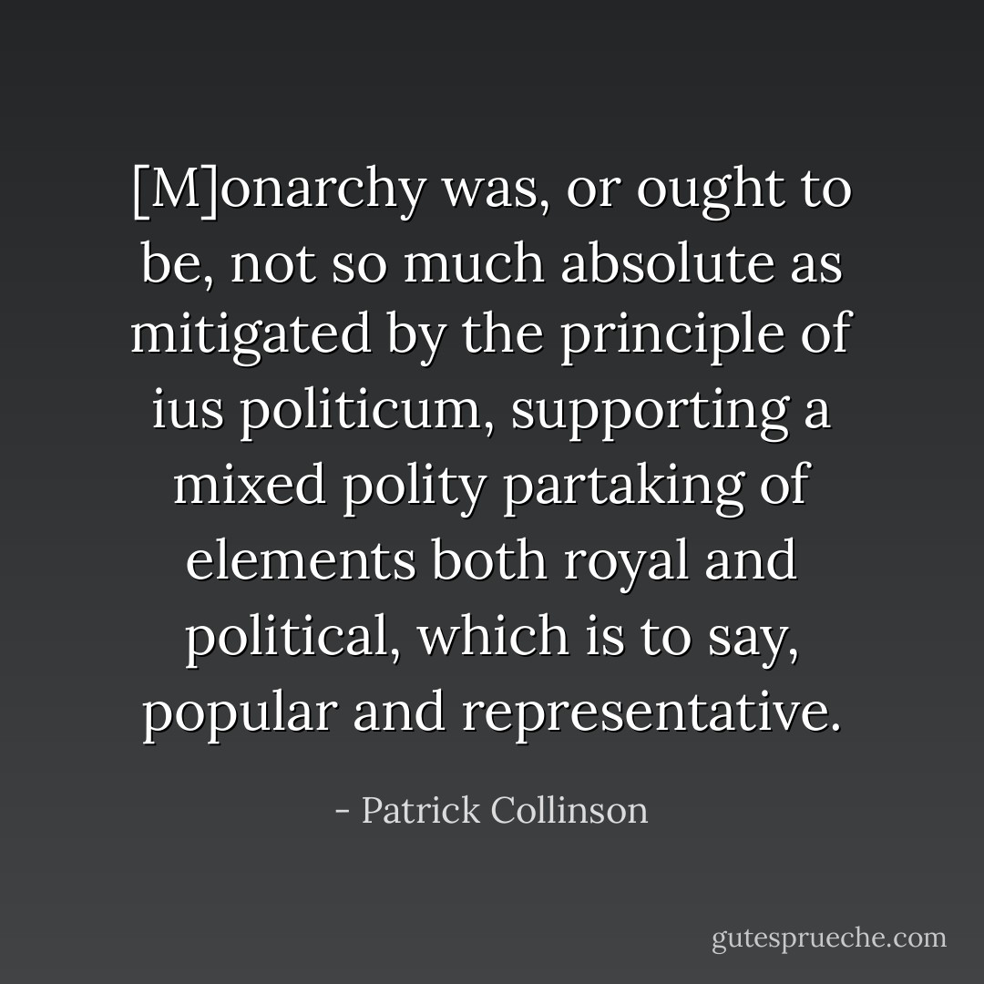 [M]onarchy was, or ought to be, not so much absolute as mitigated by the principle of <i>ius politicum</i>, supporting a mixed polity partaking of elements both royal and political, which is to say, popular and representative. - Patrick Collinson