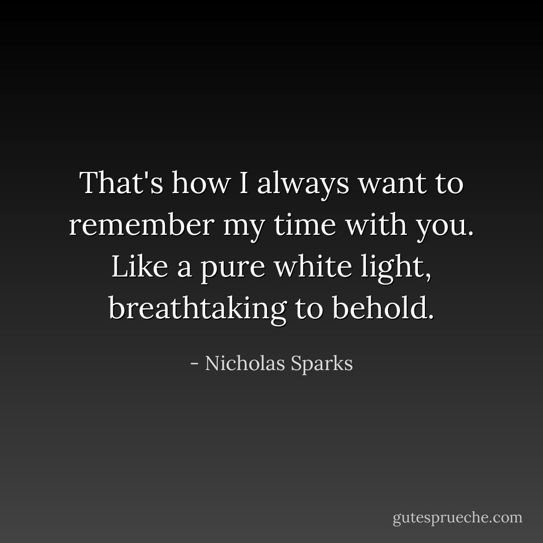 That's how I always want to remember my time with you. Like a pure white light, breathtaking to behold. - Nicholas Sparks