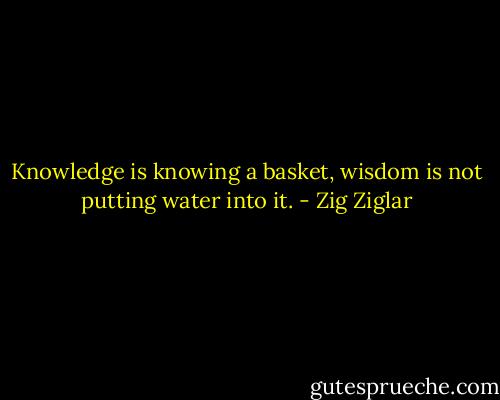 Knowledge is knowing a basket, wisdom is not putting water into it. - Zig Ziglar