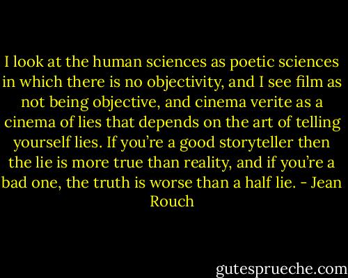 I look at the human sciences as poetic sciences in which there is no objectivity, and I see film as not being objective, and cinema verite as a cinema of lies that depends on the art of telling yourself lies. If you’re a good storyteller then the lie is more true than reality, and if you’re a bad one, the truth is worse than a half lie. - Jean Rouch