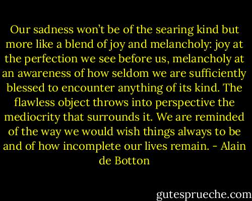 Our sadness won’t be of the searing kind but more like a blend of joy and melancholy: joy at the perfection we see before us, melancholy at an awareness of how seldom we are sufficiently blessed to encounter anything of its kind. The flawless object throws into perspective the mediocrity that surrounds it. We are reminded of the way we would wish things always to be and of how incomplete our lives remain. - Alain de Botton