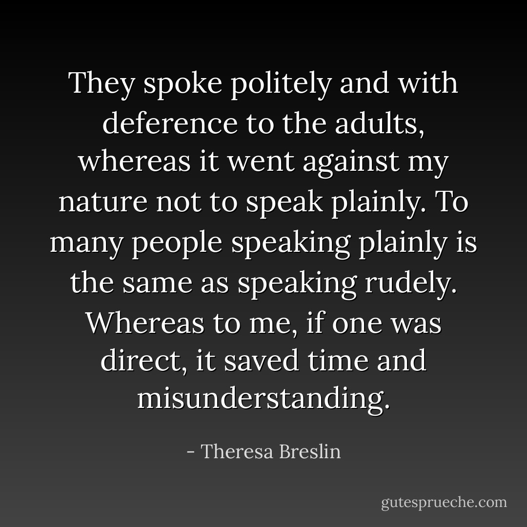 They spoke politely and with deference to the adults, whereas it went against my nature not to speak plainly. To many people speaking plainly is the same as speaking rudely. Whereas to me, if one was direct, it saved time and misunderstanding. - Theresa Breslin