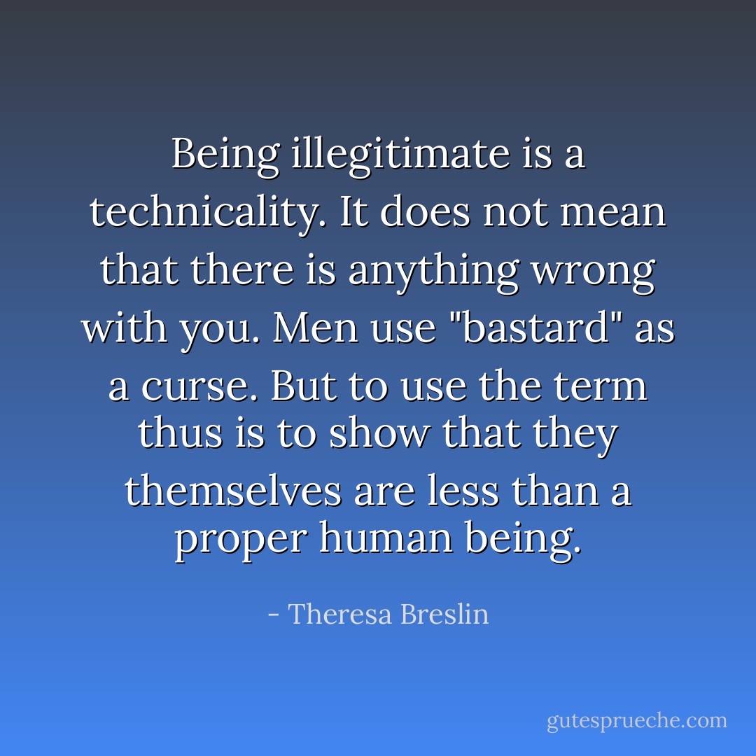 Being illegitimate is a technicality. It does not mean that there is anything wrong with you. Men use "bastard" as a curse. But to use the term thus is to show that they themselves are less than a proper human being. - Theresa Breslin