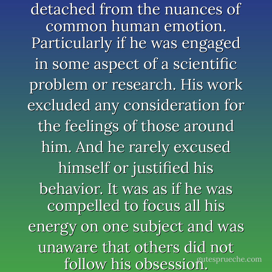 He could quite quickly become detached from the nuances of common human emotion. Particularly if he was engaged in some aspect of a scientific problem or research. His work excluded any consideration for the feelings of those around him. And he rarely excused himself or justified his behavior. It was as if he was compelled to focus all his energy on one subject and was unaware that others did not follow his obsession. - Theresa Breslin