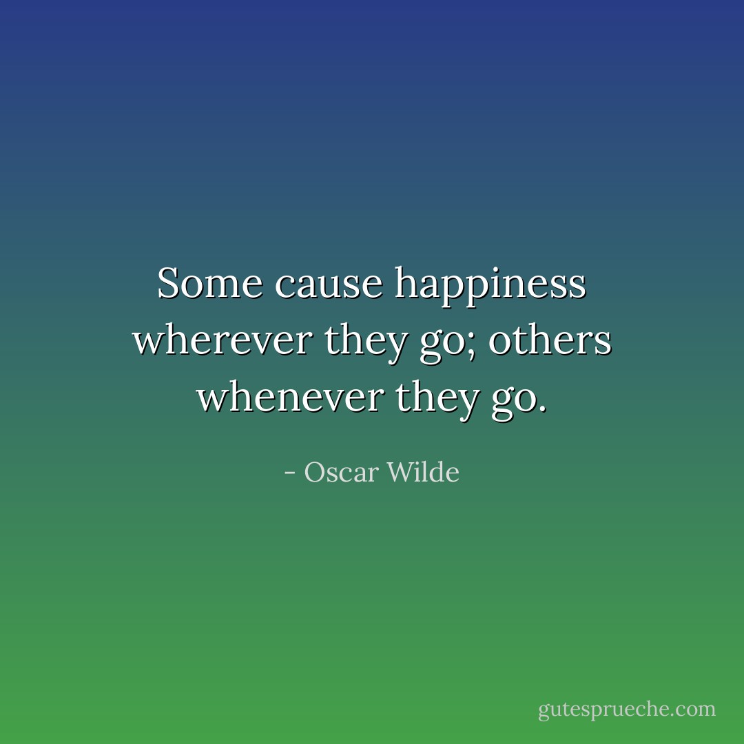 Some cause happiness wherever they go; others whenever they go. - Oscar Wilde