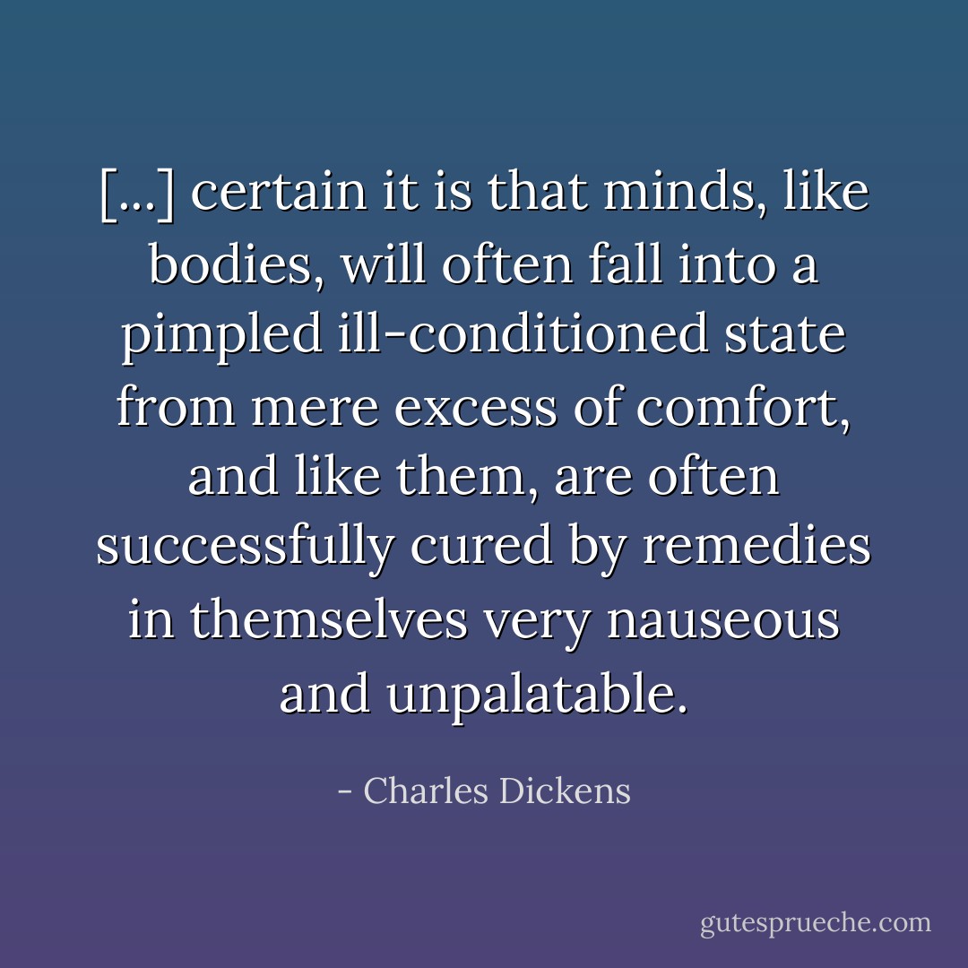 [...] certain it is that minds, like bodies, will often fall into a pimpled ill-conditioned state from mere excess of comfort, and like them, are often successfully cured by remedies in themselves very nauseous and unpalatable. - Charles Dickens
