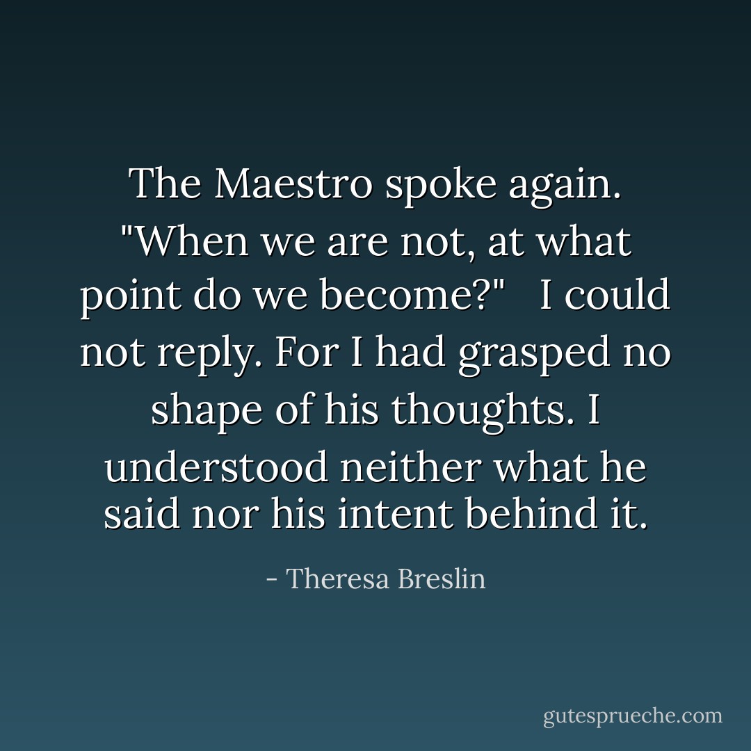 The Maestro spoke again. "When we are not, at what point do we become?" <br /><br />I could not reply. For I had grasped no shape of his thoughts. I understood neither what he said nor his intent behind it. - Theresa Breslin