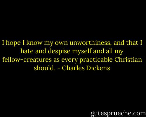I hope I know my own unworthiness, and that I hate and despise myself and all my fellow-creatures as every practicable Christian should. - Charles Dickens