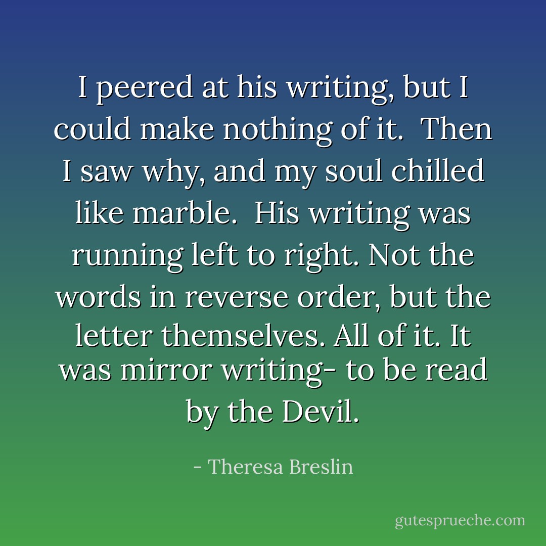 I peered at his writing, but I could make nothing of it. <br />Then I saw why, and my soul chilled like marble. <br />His writing was running left to right. Not the words in reverse order, but the letter themselves. All of it. It was mirror writing- to be read by the Devil. - Theresa Breslin