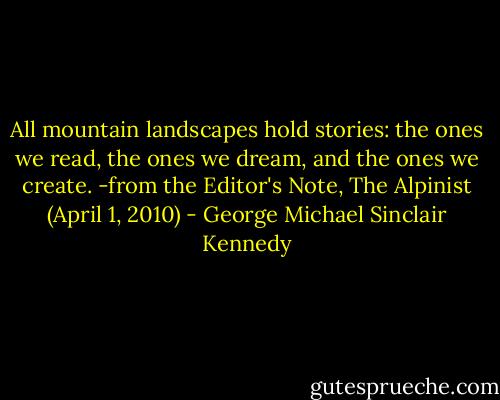 All mountain landscapes hold stories: the ones we read, the ones we dream, and the ones we create.<br />-from the Editor's Note, The Alpinist (April 1, 2010) - George Michael Sinclair Kennedy