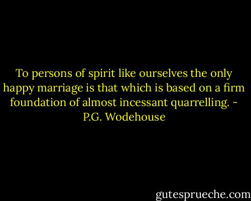 To persons of spirit like ourselves the only happy marriage is that which is based on a firm foundation of almost incessant quarrelling. - P.G. Wodehouse