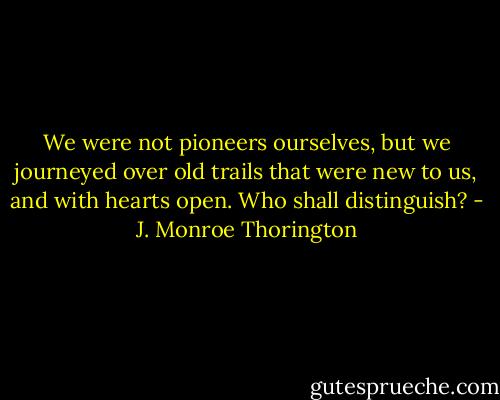 We were not pioneers ourselves, but we journeyed over old trails that were new to us, and with hearts open. Who shall distinguish? - J. Monroe Thorington