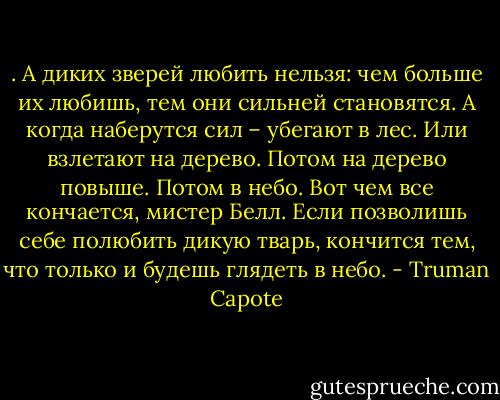 . А диких зверей любить нельзя: чем больше их любишь, тем они сильней становятся. А когда наберутся сил – убегают в лес. Или взлетают на дерево. Потом на дерево повыше. Потом в небо. Вот чем все кончается, мистер Белл. Если позволишь себе полюбить дикую тварь, кончится тем, что только и будешь глядеть в небо. - Truman Capote