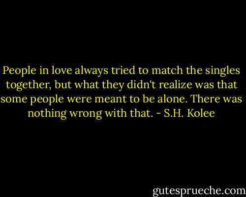 People in love always tried to match the singles together, but what they didn't realize was that some people were meant to be alone. There was nothing wrong with that. - S.H. Kolee
