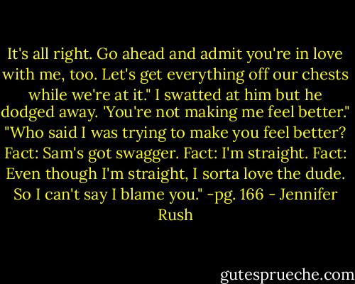It's all right. Go ahead and admit you're in love with me, too. Let's get everything off our chests while we're at it."<br />I swatted at him but he dodged away. 'You're not making me feel better."<br />"Who said I was trying to make you feel better? Fact: Sam's got swagger. Fact: I'm straight. Fact: Even though I'm straight, I sorta love the dude. So I can't say I blame you."<br />-pg. 166 - Jennifer Rush