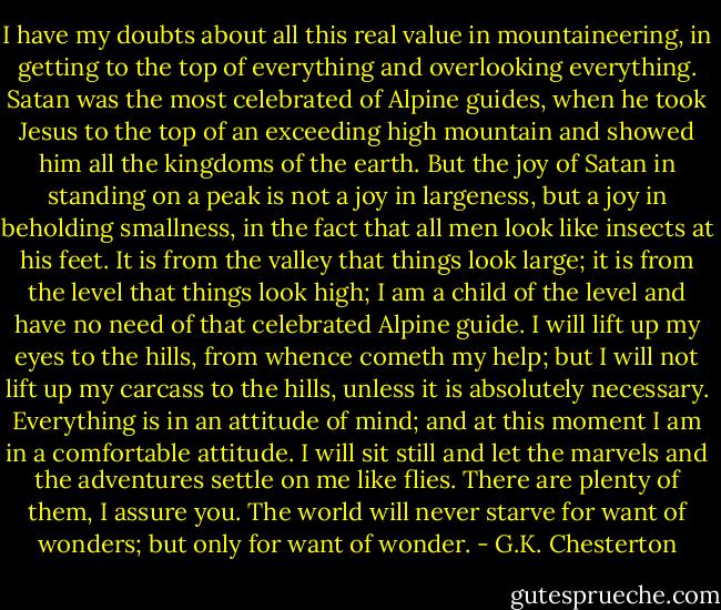 I have my doubts about all this real value in mountaineering, in getting to the top of everything and overlooking everything. Satan was the most celebrated of Alpine guides, when he took Jesus to the top of an exceeding high mountain and showed him all the kingdoms of the earth. But the joy of Satan in standing on a peak is not a joy in largeness, but a joy in beholding smallness, in the fact that all men look like insects at his feet. It is from the valley that things look large; it is from the level that things look high; I am a child of the level and have no need of that celebrated Alpine guide. I will lift up my eyes to the hills, from whence cometh my help; but I will not lift up my carcass to the hills, unless it is absolutely necessary. Everything is in an attitude of mind; and at this moment I am in a comfortable attitude. I will sit still and let the marvels and the adventures settle on me like flies. There are plenty of them, I assure you. The world will never starve for want of wonders; but only for want of wonder. - G.K. Chesterton