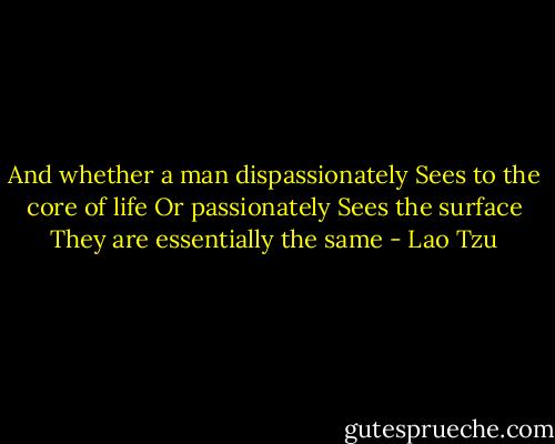 And whether a man dispassionately<br />Sees to the core of life<br />Or passionately<br />Sees the surface<br />They are essentially the same - Lao Tzu