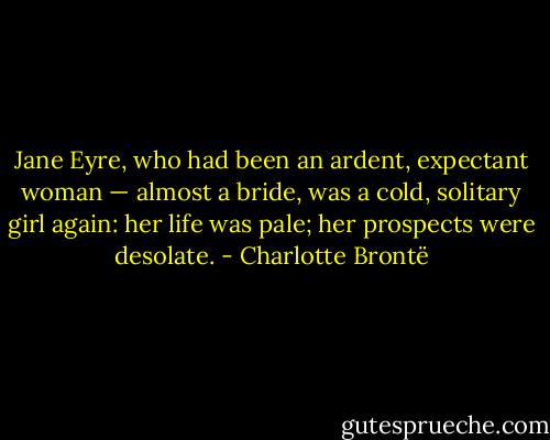 Jane Eyre, who had been an ardent, expectant woman — almost a bride, was a cold, solitary girl again: her life was pale; her prospects were desolate. - Charlotte Brontë