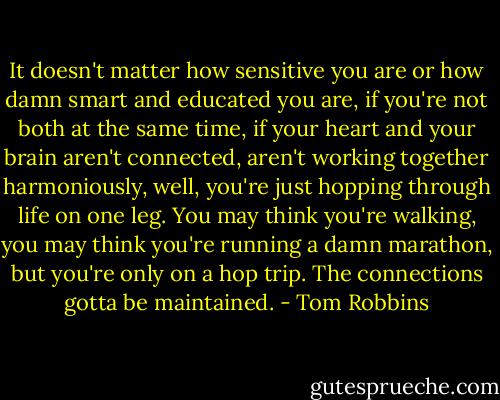 It doesn't matter how sensitive you are or how damn smart and educated you are, if you're not both at the same time, if your heart and your brain aren't connected, aren't working together harmoniously, well, you're just hopping through life on one leg. You may think you're walking, you may think you're running a damn marathon, but you're only on a hop trip. The connections gotta be maintained. - Tom Robbins