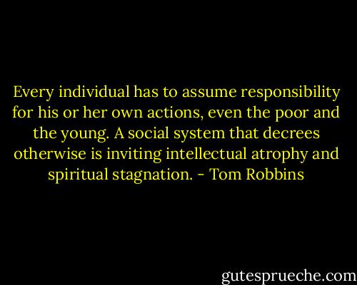 Every individual has to assume responsibility for his or her own actions, even the poor and the young. A social system that decrees otherwise is inviting intellectual atrophy and spiritual stagnation. - Tom Robbins