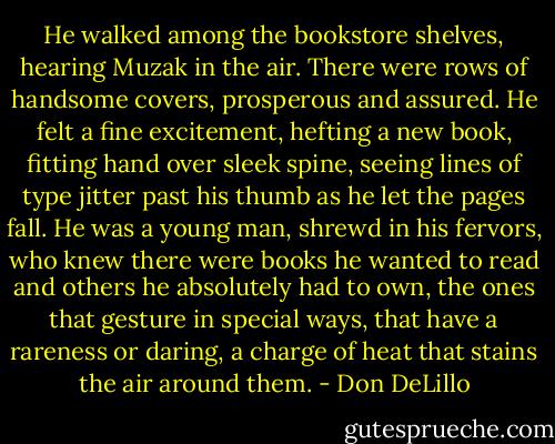 He walked among the bookstore shelves, hearing Muzak in the air. There were rows of handsome covers, prosperous and assured. He felt a fine excitement, hefting a new book, fitting hand over sleek spine, seeing lines of type jitter past his thumb as he let the pages fall. He was a young man, shrewd in his fervors, who knew there were books he wanted to read and others he absolutely had to own, the ones that gesture in special ways, that have a rareness or daring, a charge of heat that stains the air around them. - Don DeLillo