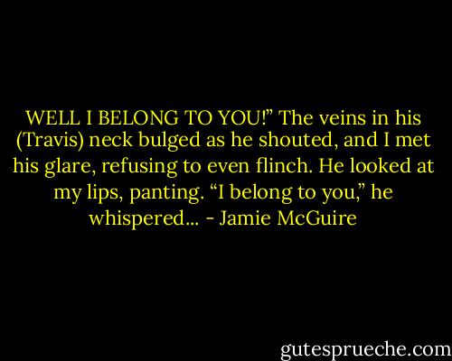 WELL I BELONG TO YOU!” The veins in his (Travis) neck bulged as he shouted, and I met his glare, refusing to even flinch. He looked at my lips, panting. “I belong to you,” he whispered... - Jamie McGuire