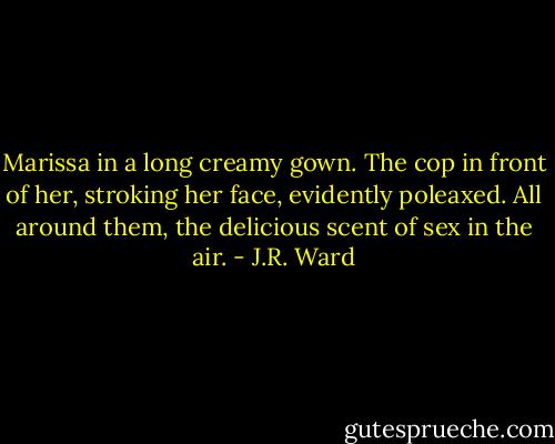 Marissa in a long creamy gown. The cop in front of her, stroking her face, evidently poleaxed. All around them, the delicious scent of sex in the air. - J.R. Ward