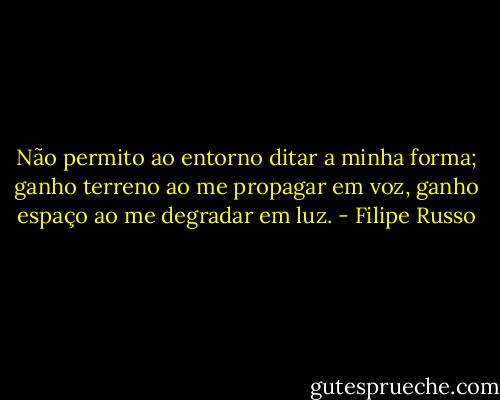 Não permito ao entorno ditar a minha forma; ganho terreno ao me propagar em voz, ganho espaço ao me degradar em luz. - Filipe Russo