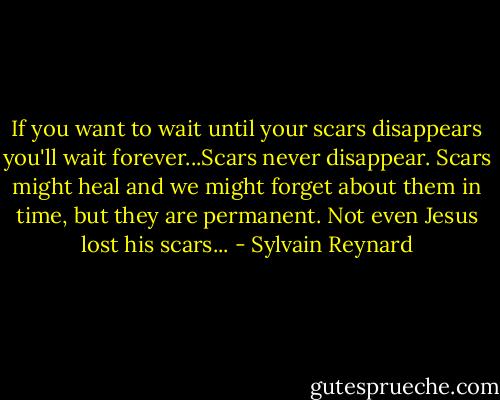If you want to wait until your scars disappears you'll wait forever...Scars never disappear. Scars might heal and we might forget about them in time, but they are permanent. Not even Jesus lost his scars... - Sylvain Reynard