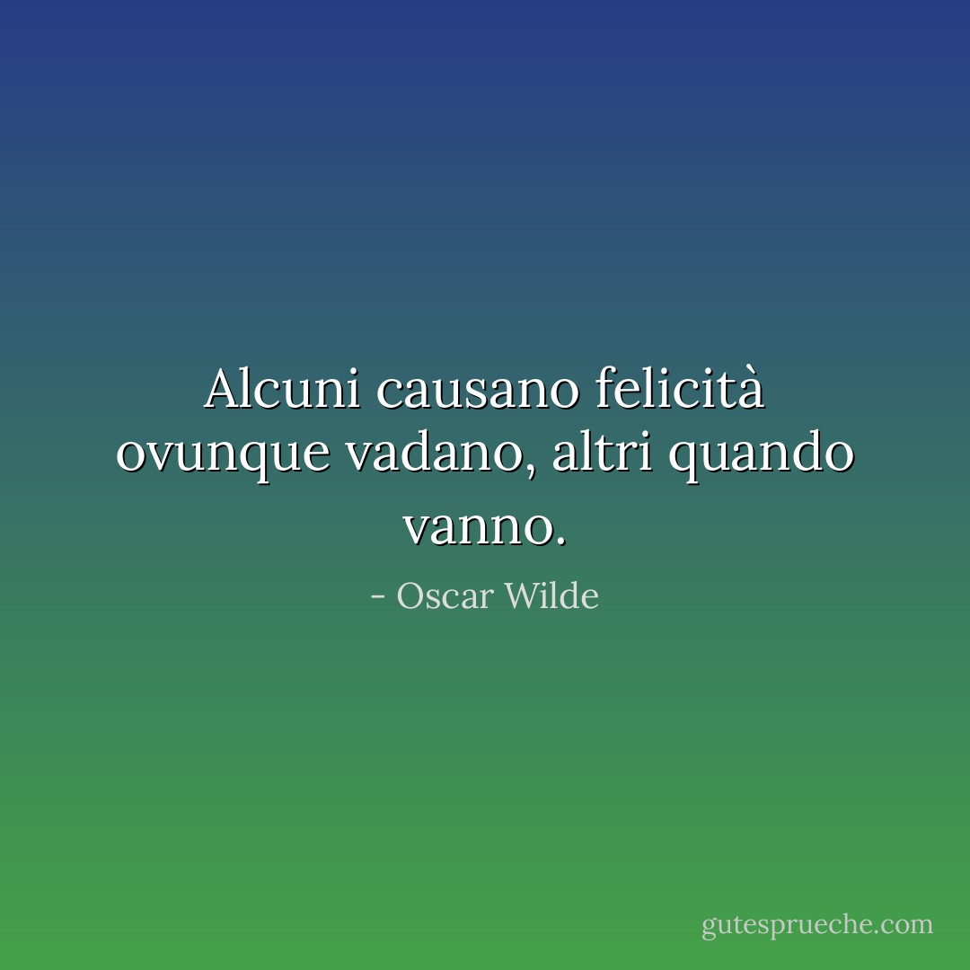 Alcuni causano felicità ovunque vadano, altri quando vanno. - Oscar Wilde