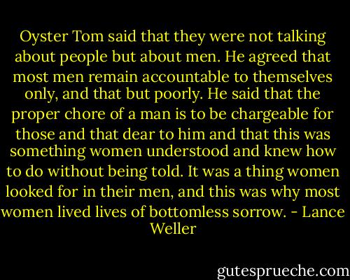 Oyster Tom said that they were not talking about people but about men. He agreed that most men remain accountable to themselves only, and that but poorly. He said that the proper chore of a man is to be chargeable for those and that dear to him and that this was something women understood and knew how to do without being told. It was a thing women looked for in their men, and this was why most women lived lives of bottomless sorrow. - Lance Weller