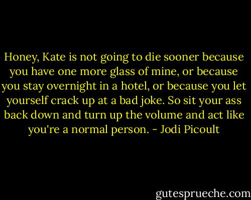 Honey, Kate is not going to die sooner because you have one more glass of mine, or because you stay overnight in a hotel, or because you let yourself crack up at a bad joke. So sit your ass back down and turn up the volume and act like you're a normal person. - Jodi Picoult